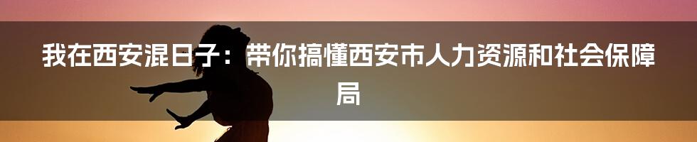 我在西安混日子：带你搞懂西安市人力资源和社会保障局