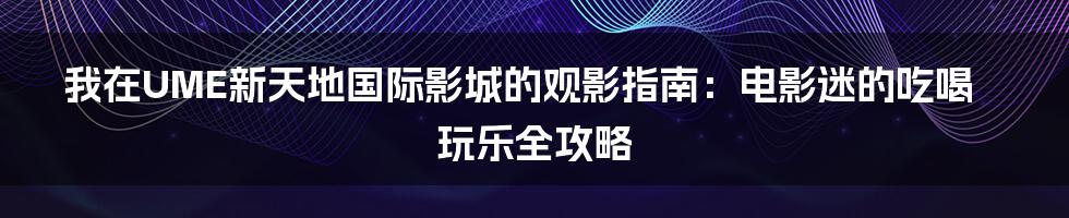 我在UME新天地国际影城的观影指南：电影迷的吃喝玩乐全攻略