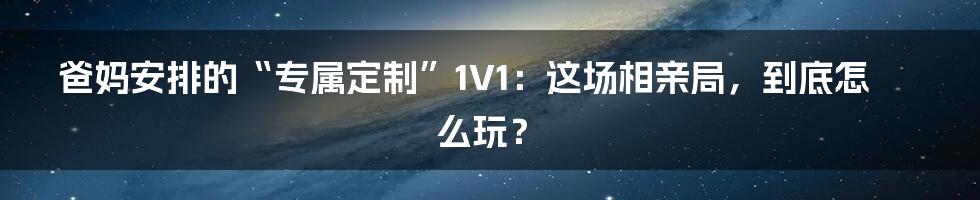 爸妈安排的“专属定制”1V1：这场相亲局，到底怎么玩？