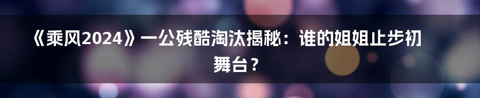 《乘风2024》一公残酷淘汰揭秘：谁的姐姐止步初舞台？