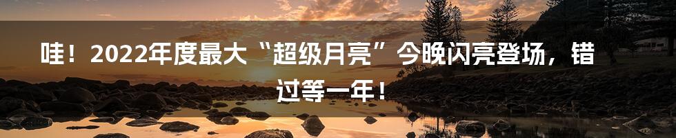 哇！2022年度最大“超级月亮”今晚闪亮登场，错过等一年！