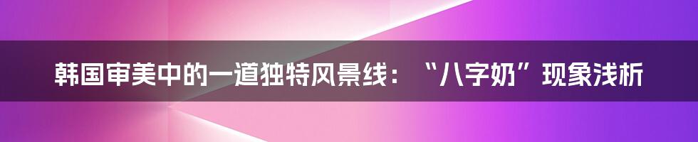 韩国审美中的一道独特风景线：“八字奶”现象浅析