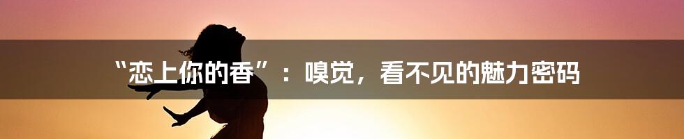 “恋上你的香”：嗅觉，看不见的魅力密码