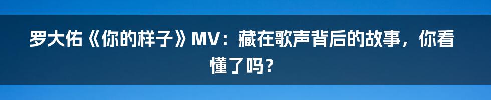 罗大佑《你的样子》MV：藏在歌声背后的故事，你看懂了吗？