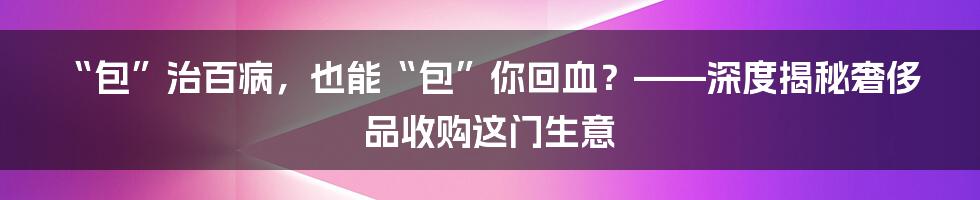 “包”治百病,也能“包”你回血?——深度揭秘奢侈品收购这门生意