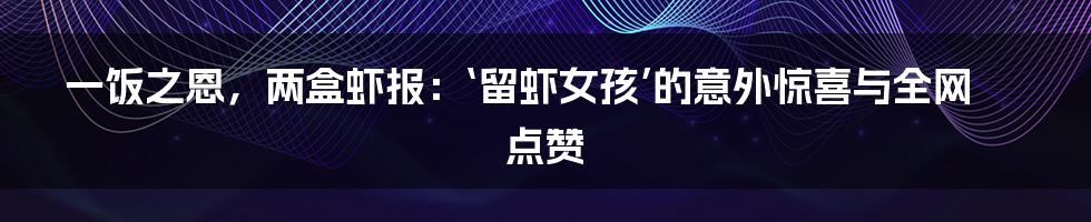 一饭之恩，两盒虾报：‘留虾女孩’的意外惊喜与全网点赞