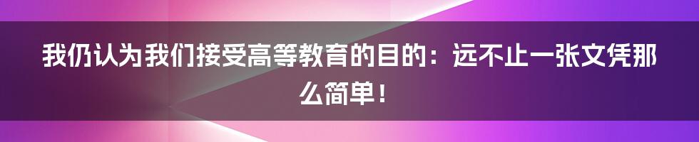 我仍认为我们接受高等教育的目的：远不止一张文凭那么简单！