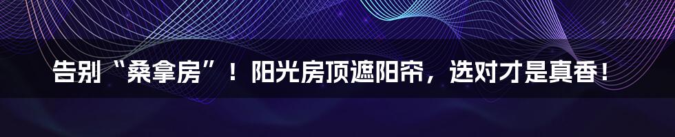 告别“桑拿房”！阳光房顶遮阳帘，选对才是真香！