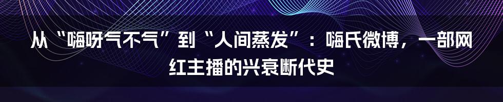 从“嗨呀气不气”到“人间蒸发”：嗨氏微博，一部网红主播的兴衰断代史
