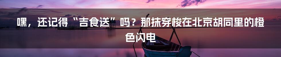 嘿，还记得“吉食送”吗？那抹穿梭在北京胡同里的橙色闪电