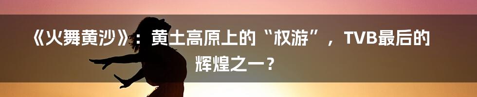 《火舞黄沙》：黄土高原上的“权游”，TVB最后的辉煌之一？