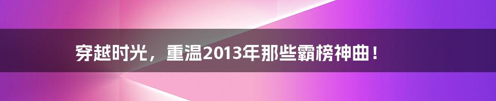 穿越时光，重温2013年那些霸榜神曲！