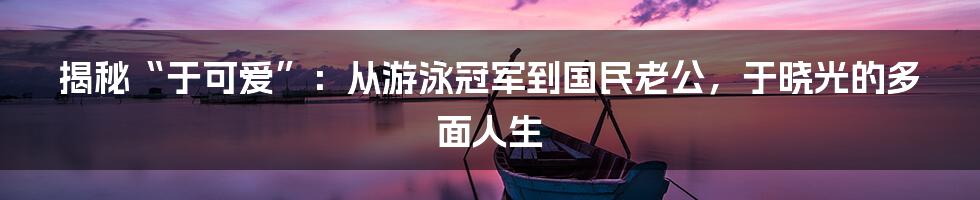 揭秘“于可爱”:从游泳冠军到国民老公,于晓光的多面人生