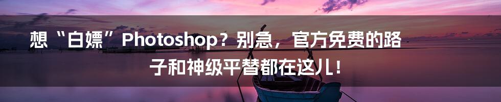 想“白嫖”Photoshop？别急，官方免费的路子和神级平替都在这儿！
