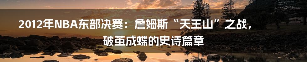 2012年NBA东部决赛：詹姆斯“天王山”之战，破茧成蝶的史诗篇章