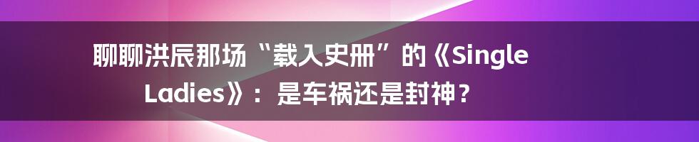 聊聊洪辰那场“载入史册”的《Single Ladies》:是车祸还是封神?