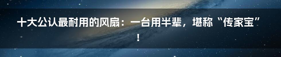 十大公认最耐用的风扇：一台用半辈，堪称“传家宝”！