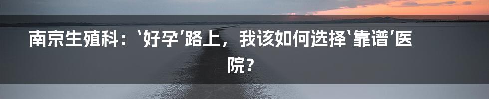 南京生殖科：‘好孕’路上，我该如何选择‘靠谱’医院？
