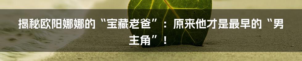 揭秘欧阳娜娜的“宝藏老爸”：原来他才是最早的“男主角”！
