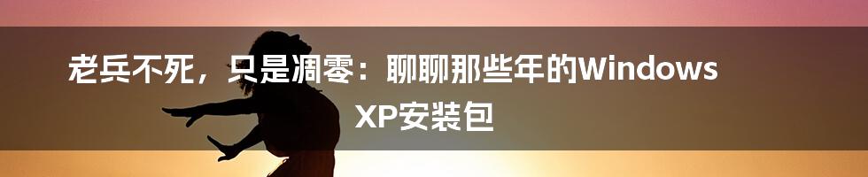 老兵不死，只是凋零：聊聊那些年的Windows XP安装包