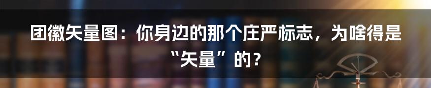 团徽矢量图：你身边的那个庄严标志，为啥得是“矢量”的？