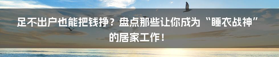 足不出户也能把钱挣？盘点那些让你成为“睡衣战神”的居家工作！