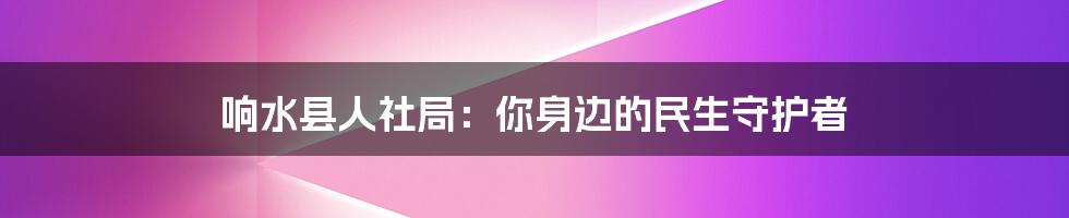 响水县人社局：你身边的民生守护者