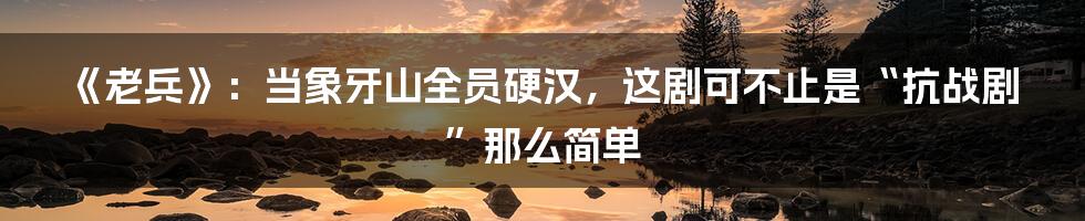 《老兵》:当象牙山全员硬汉,这剧可不止是“抗战剧”那么简单