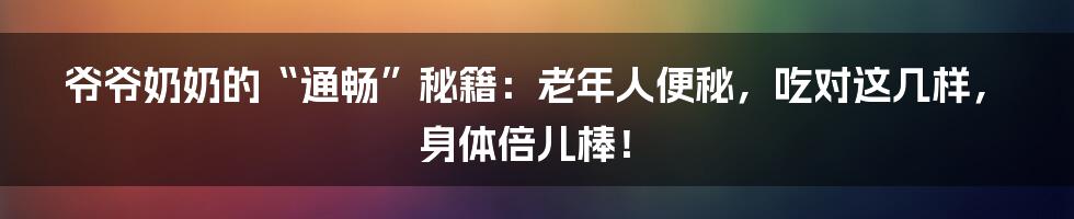 爷爷奶奶的“通畅”秘籍：老年人便秘，吃对这几样，身体倍儿棒！