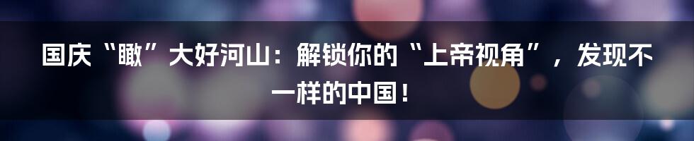 国庆“瞰”大好河山：解锁你的“上帝视角”，发现不一样的中国！
