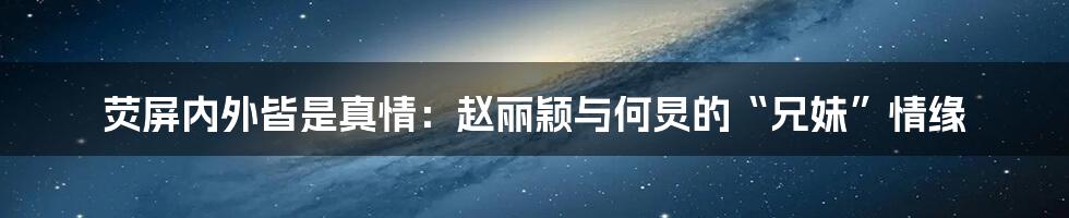 荧屏内外皆是真情:赵丽颖与何炅的“兄妹”情缘