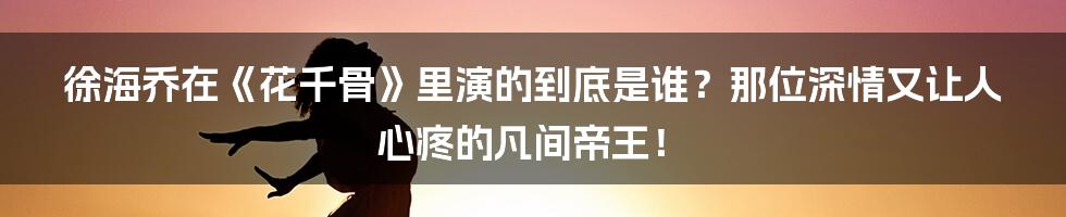 徐海乔在《花千骨》里演的到底是谁?那位深情又让人心疼的凡间帝王!