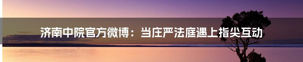 济南中院官方微博：当庄严法庭遇上指尖互动