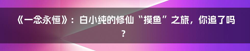 《一念永恒》:白小纯的修仙“摸鱼”之旅,你追了吗?