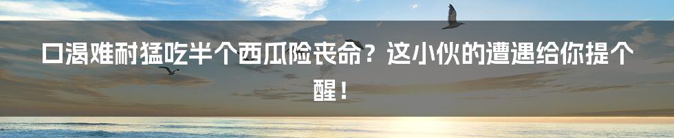 口渴难耐猛吃半个西瓜险丧命？这小伙的遭遇给你提个醒！