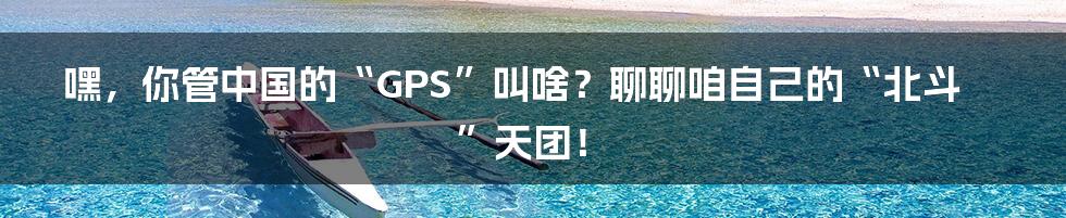 嘿，你管中国的“GPS”叫啥？聊聊咱自己的“北斗”天团！
