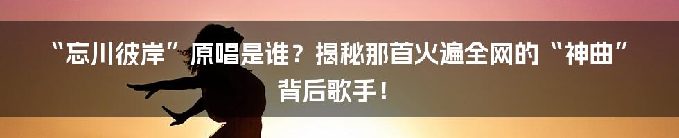 “忘川彼岸”原唱是谁？揭秘那首火遍全网的“神曲”背后歌手！
