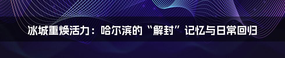 冰城重焕活力：哈尔滨的“解封”记忆与日常回归