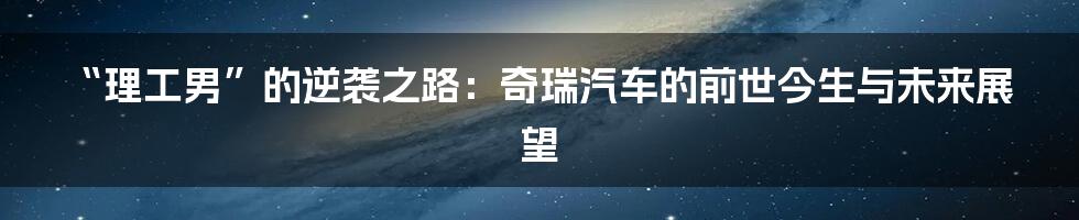 “理工男”的逆袭之路：奇瑞汽车的前世今生与未来展望