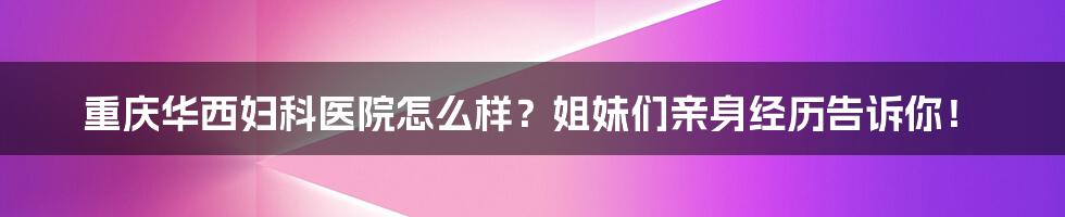 重庆华西妇科医院怎么样？姐妹们亲身经历告诉你！