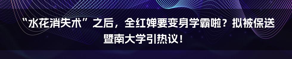 “水花消失术”之后,全红婵要变身学霸啦?拟被保送暨南大学引热议!