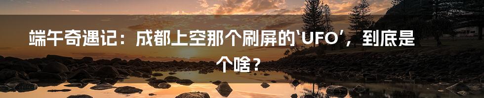 端午奇遇记：成都上空那个刷屏的‘UFO’，到底是个啥？