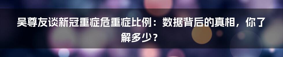 吴尊友谈新冠重症危重症比例：数据背后的真相，你了解多少？