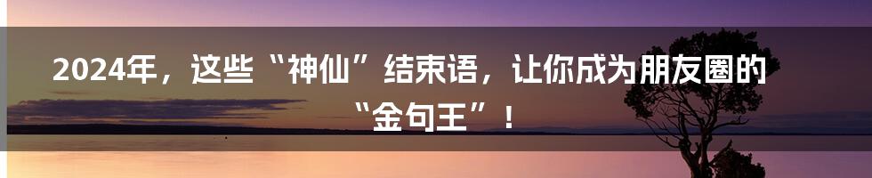 2024年，这些“神仙”结束语，让你成为朋友圈的“金句王”！