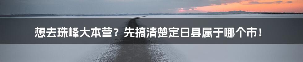 想去珠峰大本营?先搞清楚定日县属于哪个市!