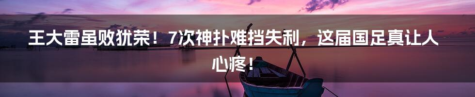 王大雷虽败犹荣！7次神扑难挡失利，这届国足真让人心疼！