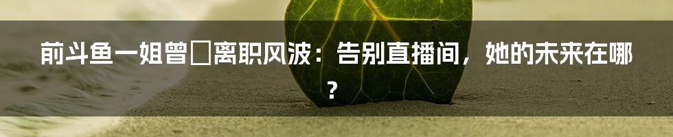 前斗鱼一姐曾湉离职风波：告别直播间，她的未来在哪？