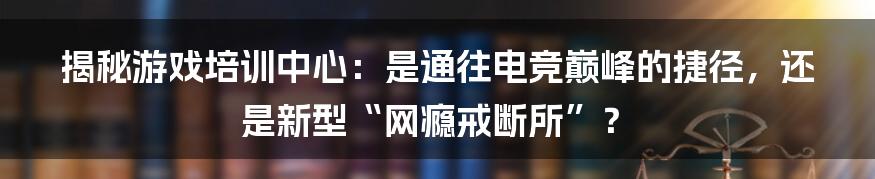 揭秘游戏培训中心：是通往电竞巅峰的捷径，还是新型“网瘾戒断所”？