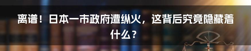 离谱！日本一市政府遭纵火，这背后究竟隐藏着什么？