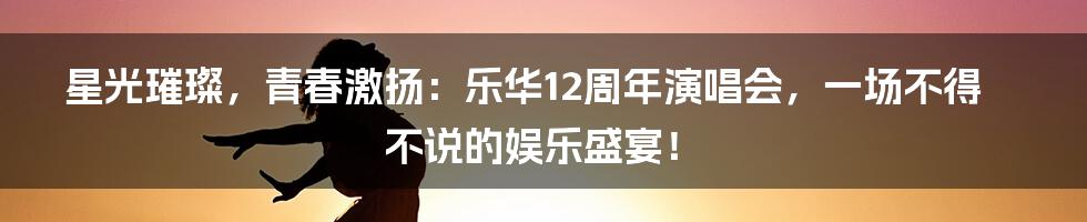 星光璀璨，青春激扬：乐华12周年演唱会，一场不得不说的娱乐盛宴！